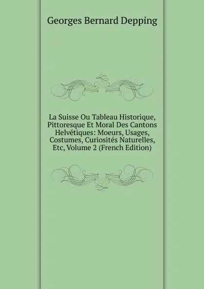 Обложка книги La Suisse Ou Tableau Historique, Pittoresque Et Moral Des Cantons Helvetiques: Moeurs, Usages, Costumes, Curiosites Naturelles, Etc, Volume 2 (French Edition), Georges Bernard Depping