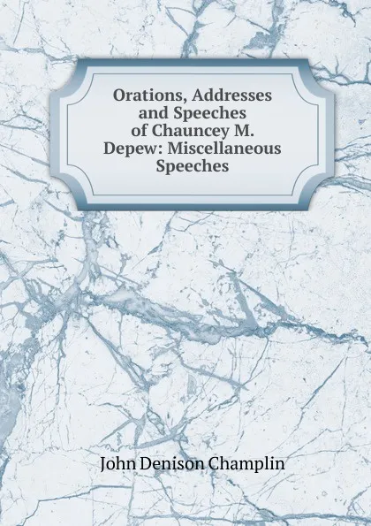 Обложка книги Orations, Addresses and Speeches of Chauncey M. Depew: Miscellaneous Speeches, John Denison Champlin