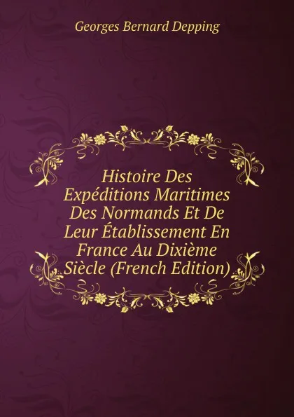 Обложка книги Histoire Des Expeditions Maritimes Des Normands Et De Leur Etablissement En France Au Dixieme Siecle (French Edition), Georges Bernard Depping