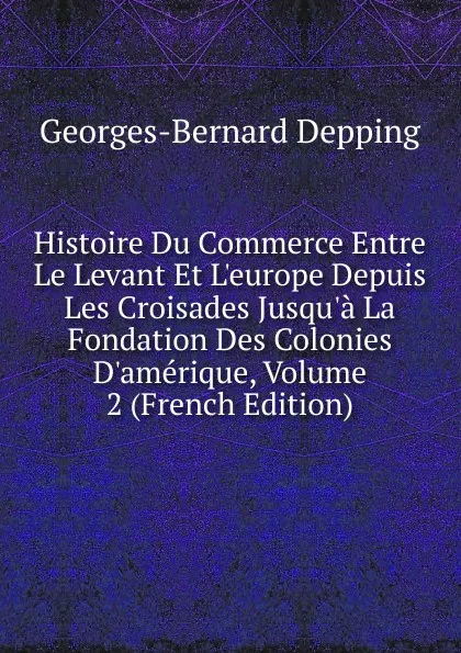 Обложка книги Histoire Du Commerce Entre Le Levant Et L.europe Depuis Les Croisades Jusqu.a La Fondation Des Colonies D.amerique, Volume 2 (French Edition), Georges-Bernard Depping