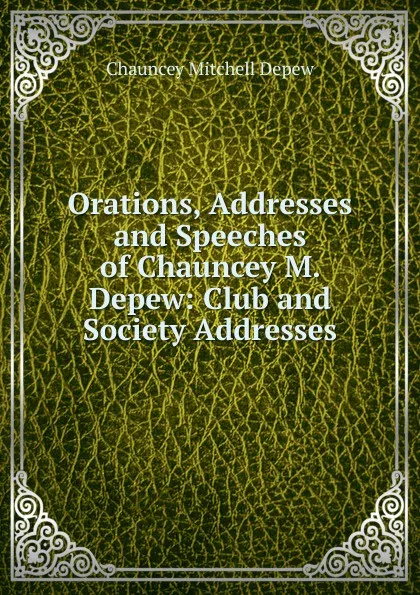 Обложка книги Orations, Addresses and Speeches of Chauncey M. Depew: Club and Society Addresses, Chauncey M. Depew