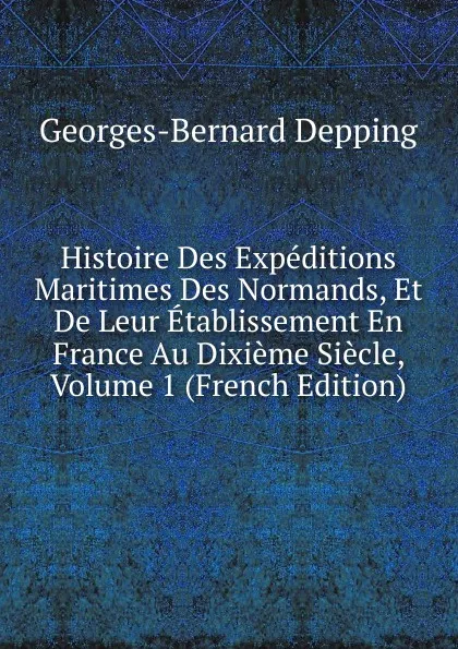 Обложка книги Histoire Des Expeditions Maritimes Des Normands, Et De Leur Etablissement En France Au Dixieme Siecle, Volume 1 (French Edition), Georges-Bernard Depping