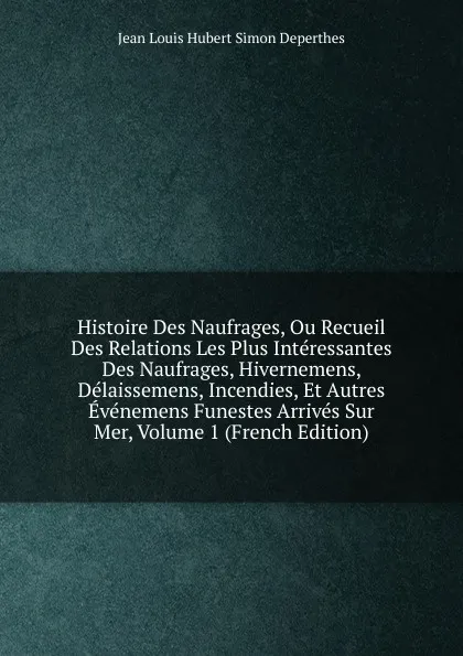 Обложка книги Histoire Des Naufrages, Ou Recueil Des Relations Les Plus Interessantes Des Naufrages, Hivernemens, Delaissemens, Incendies, Et Autres Evenemens Funestes Arrives Sur Mer, Volume 1 (French Edition), Jean Louis Hubert Simon Deperthes