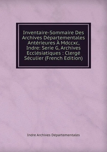 Обложка книги Inventaire-Sommaire Des Archives Departementales Anterieures A Mdccxc, Indre: Serie G, Archives Ecclesiatiques : Clerge Seculier (French Edition), Indre Archives Départementales