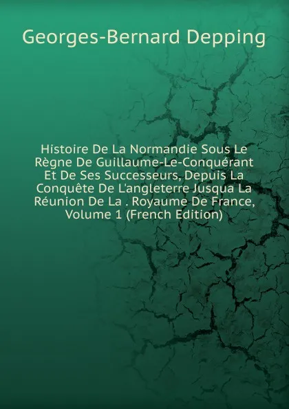 Обложка книги Histoire De La Normandie Sous Le Regne De Guillaume-Le-Conquerant Et De Ses Successeurs, Depuis La Conquete De L.angleterre Jusqua La Reunion De La . Royaume De France, Volume 1 (French Edition), Georges-Bernard Depping