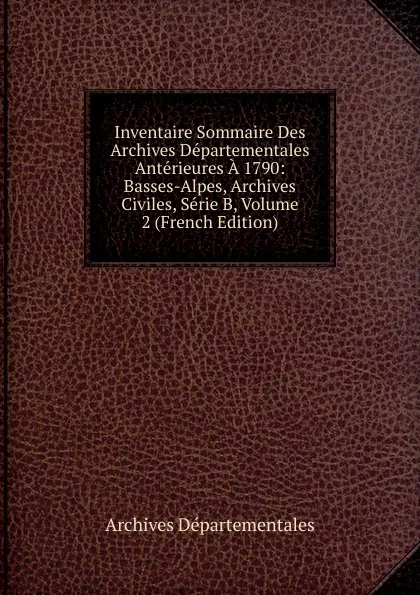 Обложка книги Inventaire Sommaire Des Archives Departementales Anterieures A 1790: Basses-Alpes, Archives Civiles, Serie B, Volume 2 (French Edition), Archives Départementales