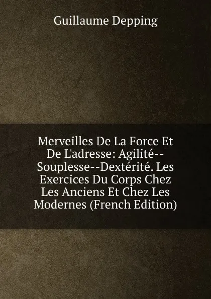 Обложка книги Merveilles De La Force Et De L.adresse: Agilite--Souplesse--Dexterite. Les Exercices Du Corps Chez Les Anciens Et Chez Les Modernes (French Edition), Guillaume Depping