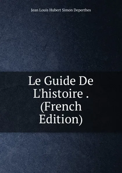 Обложка книги Le Guide De L.histoire . (French Edition), Jean Louis Hubert Simon Deperthes