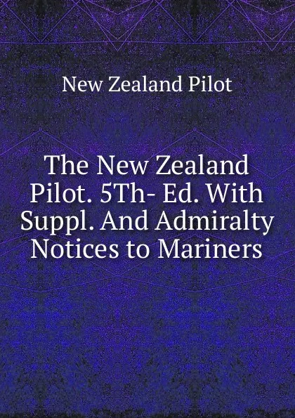 Обложка книги The New Zealand Pilot. 5Th- Ed. With Suppl. And Admiralty Notices to Mariners, New Zealand Pilot