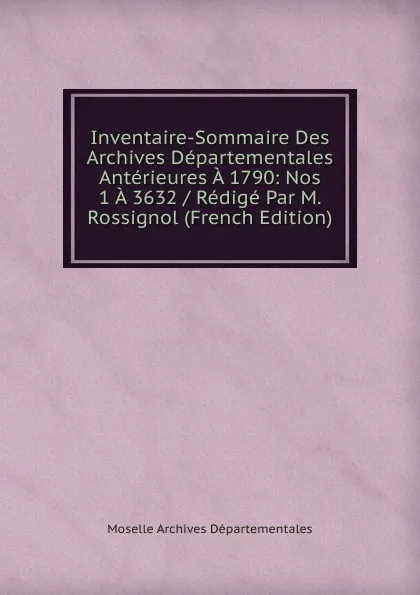 Обложка книги Inventaire-Sommaire Des Archives Departementales Anterieures A 1790: Nos 1 A 3632 / Redige Par M. Rossignol (French Edition), Moselle Archives Départementales