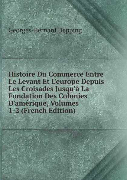 Обложка книги Histoire Du Commerce Entre Le Levant Et L.europe Depuis Les Croisades Jusqu.a La Fondation Des Colonies D.amerique, Volumes 1-2 (French Edition), Georges-Bernard Depping