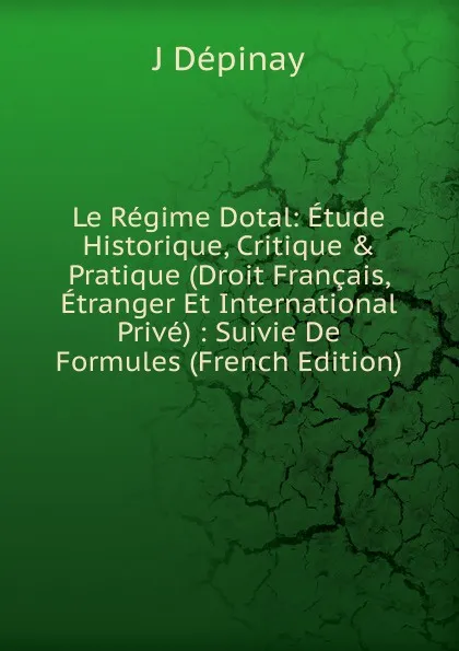 Обложка книги Le Regime Dotal: Etude Historique, Critique . Pratique (Droit Francais, Etranger Et International Prive) : Suivie De Formules (French Edition), J Dépinay