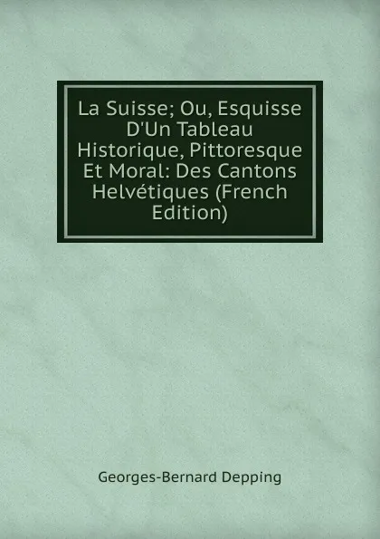 Обложка книги La Suisse; Ou, Esquisse D.Un Tableau Historique, Pittoresque Et Moral: Des Cantons Helvetiques (French Edition), Georges-Bernard Depping