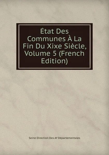 Обложка книги Etat Des Communes A La Fin Du Xixe Siecle, Volume 5 (French Edition), Seine Direction Des Af Départementales