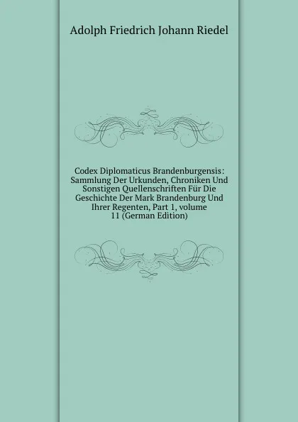 Обложка книги Codex Diplomaticus Brandenburgensis: Sammlung Der Urkunden, Chroniken Und Sonstigen Quellenschriften Fur Die Geschichte Der Mark Brandenburg Und Ihrer Regenten, Part 1,.volume 11 (German Edition), Adolph Friedrich Johann Riedel