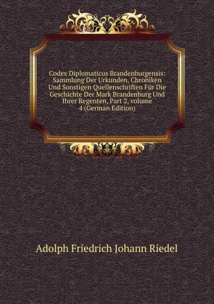 Обложка книги Codex Diplomaticus Brandenburgensis: Sammlung Der Urkunden, Chroniken Und Sonstigen Quellenschriften Fur Die Geschichte Der Mark Brandenburg Und Ihrer Regenten, Part 2,.volume 4 (German Edition), Adolph Friedrich Johann Riedel