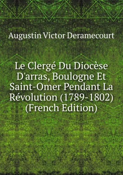 Обложка книги Le Clerge Du Diocese D.arras, Boulogne Et Saint-Omer Pendant La Revolution (1789-1802) (French Edition), Augustin Victor Deramecourt