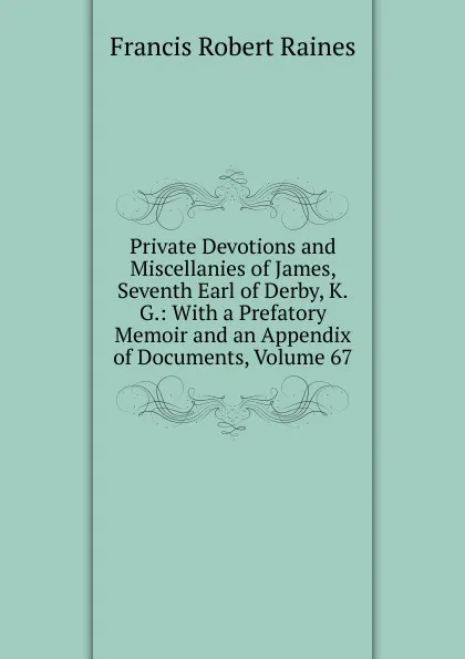 Обложка книги Private Devotions and Miscellanies of James, Seventh Earl of Derby, K.G.: With a Prefatory Memoir and an Appendix of Documents, Volume 67, Francis Robert Raines