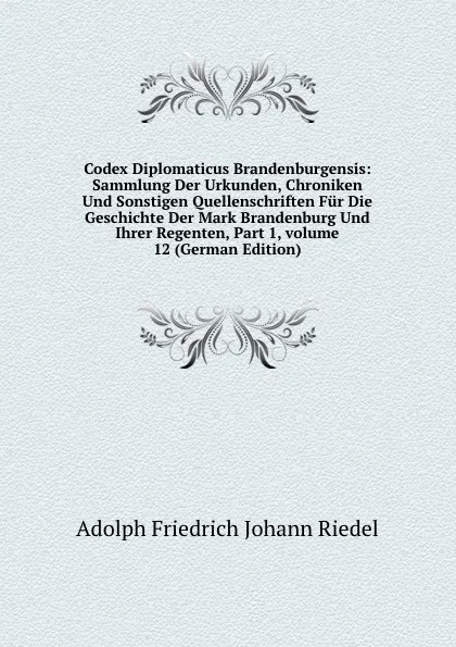 Обложка книги Codex Diplomaticus Brandenburgensis: Sammlung Der Urkunden, Chroniken Und Sonstigen Quellenschriften Fur Die Geschichte Der Mark Brandenburg Und Ihrer Regenten, Part 1,.volume 12 (German Edition), Adolph Friedrich Johann Riedel