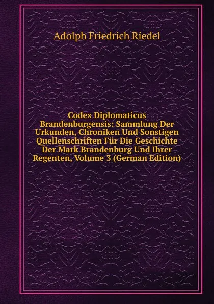 Обложка книги Codex Diplomaticus Brandenburgensis: Sammlung Der Urkunden, Chroniken Und Sonstigen Quellenschriften Fur Die Geschichte Der Mark Brandenburg Und Ihrer Regenten, Volume 3 (German Edition), Adolph Friedrich Riedel