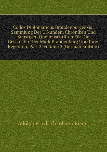 Обложка книги Codex Diplomaticus Brandenburgensis: Sammlung Der Urkunden, Chroniken Und Sonstigen Quellenschriften Fur Die Geschichte Der Mark Brandenburg Und Ihrer Regenten, Part 3,.volume 3 (German Edition), Adolph Friedrich Johann Riedel