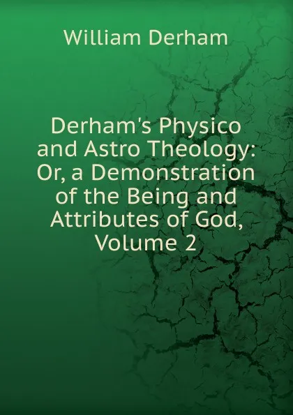 Обложка книги Derham.s Physico and Astro Theology: Or, a Demonstration of the Being and Attributes of God, Volume 2, William Derham