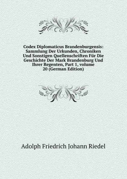 Обложка книги Codex Diplomaticus Brandenburgensis: Sammlung Der Urkunden, Chroniken Und Sonstigen Quellenschriften Fur Die Geschichte Der Mark Brandenburg Und Ihrer Regenten, Part 1,.volume 20 (German Edition), Adolph Friedrich Johann Riedel