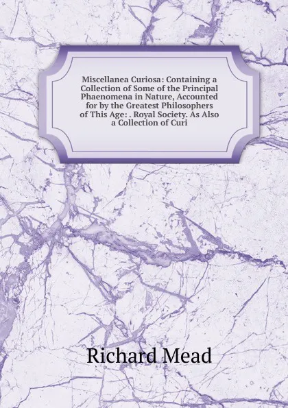 Обложка книги Miscellanea Curiosa: Containing a Collection of Some of the Principal Phaenomena in Nature, Accounted for by the Greatest Philosophers of This Age: . Royal Society. As Also a Collection of Curi, Richard Mead