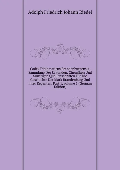 Обложка книги Codex Diplomaticus Brandenburgensis: Sammlung Der Urkunden, Chroniken Und Sonstigen Quellenschriften Fur Die Geschichte Der Mark Brandenburg Und Ihrer Regenten, Part 1,.volume 1 (German Edition), Adolph Friedrich Johann Riedel