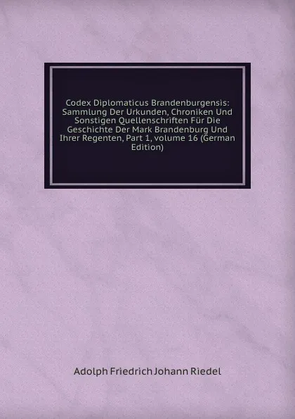 Обложка книги Codex Diplomaticus Brandenburgensis: Sammlung Der Urkunden, Chroniken Und Sonstigen Quellenschriften Fur Die Geschichte Der Mark Brandenburg Und Ihrer Regenten, Part 1,.volume 16 (German Edition), Adolph Friedrich Johann Riedel