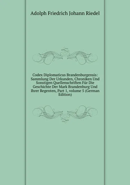 Обложка книги Codex Diplomaticus Brandenburgensis: Sammlung Der Urkunden, Chroniken Und Sonstigen Quellenschriften Fur Die Geschichte Der Mark Brandenburg Und Ihrer Regenten, Part 1,.volume 5 (German Edition), Adolph Friedrich Johann Riedel