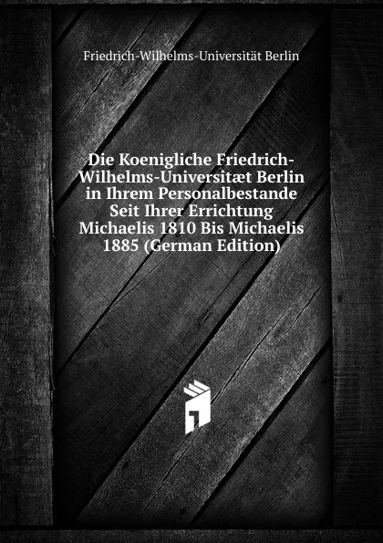 Обложка книги Die Koenigliche Friedrich-Wilhelms-Universitaet Berlin in Ihrem Personalbestande Seit Ihrer Errichtung Michaelis 1810 Bis Michaelis 1885 (German Edition), Friedrich-Wilhelms-Universität Berlin