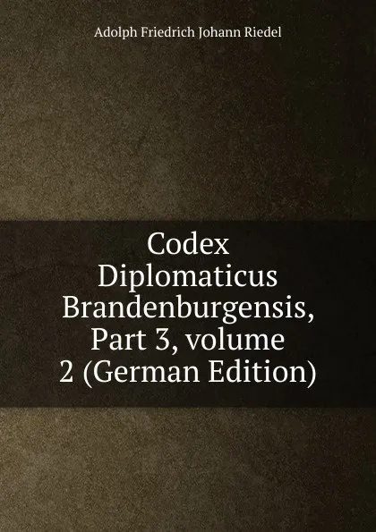 Обложка книги Codex Diplomaticus Brandenburgensis, Part 3,.volume 2 (German Edition), Adolph Friedrich Johann Riedel