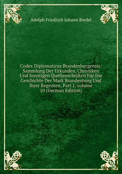 Обложка книги Codex Diplomaticus Brandenburgensis: Sammlung Der Urkunden, Chroniken Und Sonstigen Quellenschriften Fur Die Geschichte Der Mark Brandenburg Und Ihrer Regenten, Part 1,.volume 10 (German Edition), Adolph Friedrich Johann Riedel