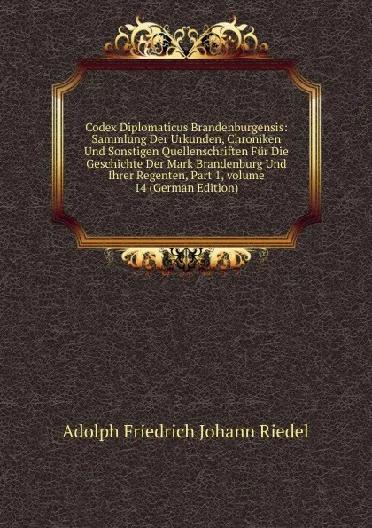 Обложка книги Codex Diplomaticus Brandenburgensis: Sammlung Der Urkunden, Chroniken Und Sonstigen Quellenschriften Fur Die Geschichte Der Mark Brandenburg Und Ihrer Regenten, Part 1,.volume 14 (German Edition), Adolph Friedrich Johann Riedel