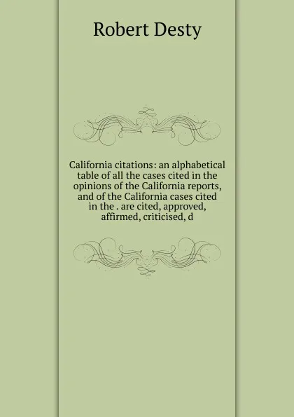 Обложка книги California citations: an alphabetical table of all the cases cited in the opinions of the California reports, and of the California cases cited in the . are cited, approved, affirmed, criticised, d, Robert Desty