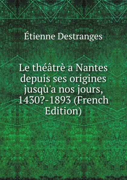 Обложка книги Le theatre a Nantes depuis ses origines jusqu.a nos jours, 1430.-1893 (French Edition), Étienne Destranges