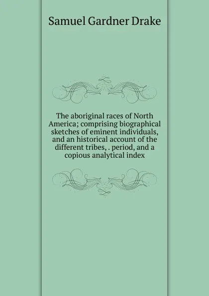 Обложка книги The aboriginal races of North America; comprising biographical sketches of eminent individuals, and an historical account of the different tribes, . period, and a copious analytical index, Samuel Gardner Drake