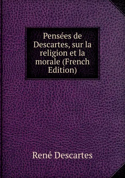 Обложка книги Pensees de Descartes, sur la religion et la morale (French Edition), René Descartes