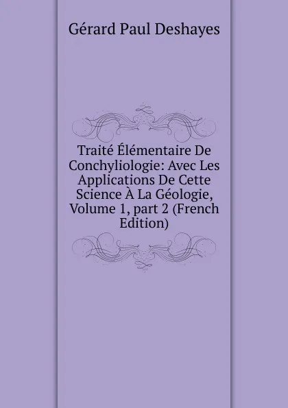 Обложка книги Traite Elementaire De Conchyliologie: Avec Les Applications De Cette Science A La Geologie, Volume 1,.part 2 (French Edition), Gérard Paul Deshayes