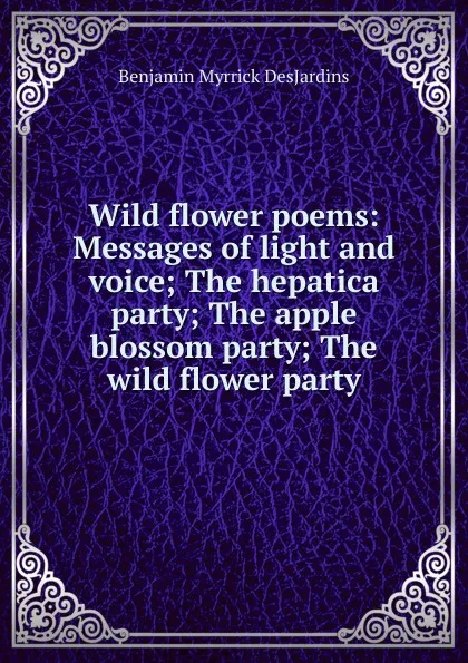 Обложка книги Wild flower poems: Messages of light and voice; The hepatica party; The apple blossom party; The wild flower party, Benjamin Myrrick DesJardins