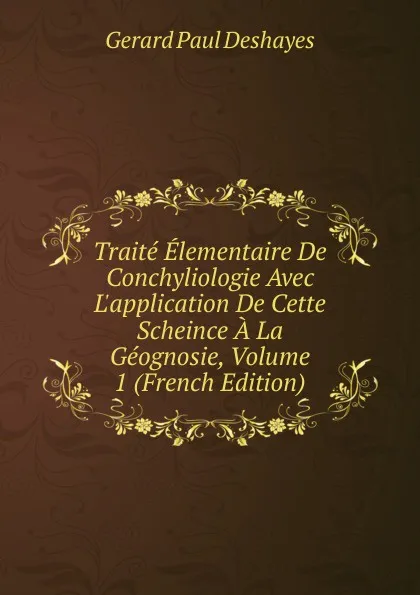 Обложка книги Traite Elementaire De Conchyliologie Avec L.application De Cette Scheince A La Geognosie, Volume 1 (French Edition), Gérard Paul Deshayes