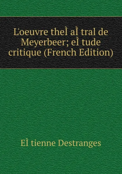 Обложка книги L.oeuvre theI.aI.tral de Meyerbeer; eI.tude critique (French Edition), EÌtienne Destranges