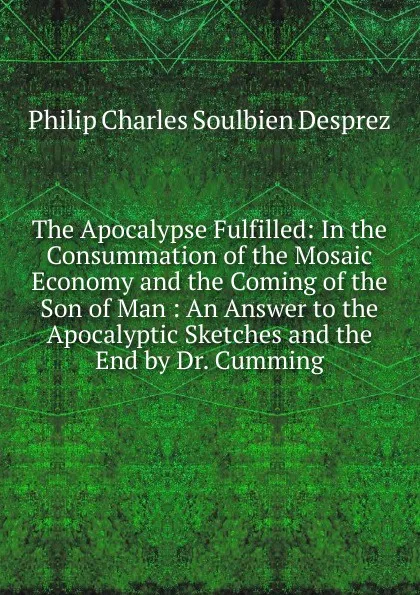 Обложка книги The Apocalypse Fulfilled: In the Consummation of the Mosaic Economy and the Coming of the Son of Man : An Answer to the Apocalyptic Sketches and the End by Dr. Cumming, Philip Charles Soulbien Desprez