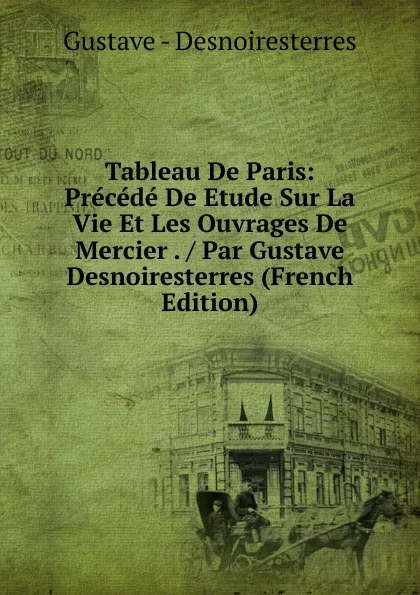 Обложка книги Tableau De Paris: Precede De Etude Sur La Vie Et Les Ouvrages De Mercier . / Par Gustave Desnoiresterres (French Edition), Gustave - Desnoiresterres