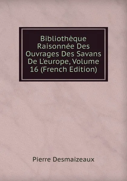 Обложка книги Bibliotheque Raisonnee Des Ouvrages Des Savans De L.europe, Volume 16 (French Edition), Pierre Desmaizeaux