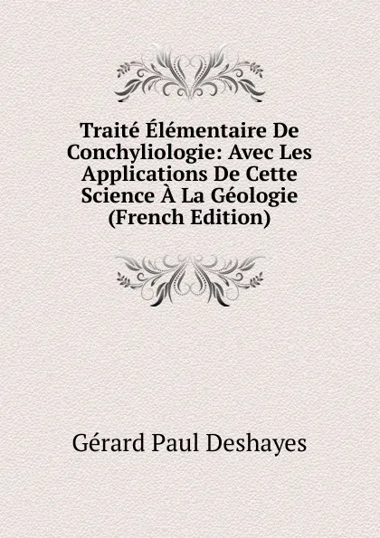 Обложка книги Traite Elementaire De Conchyliologie: Avec Les Applications De Cette Science A La Geologie (French Edition), Gérard Paul Deshayes