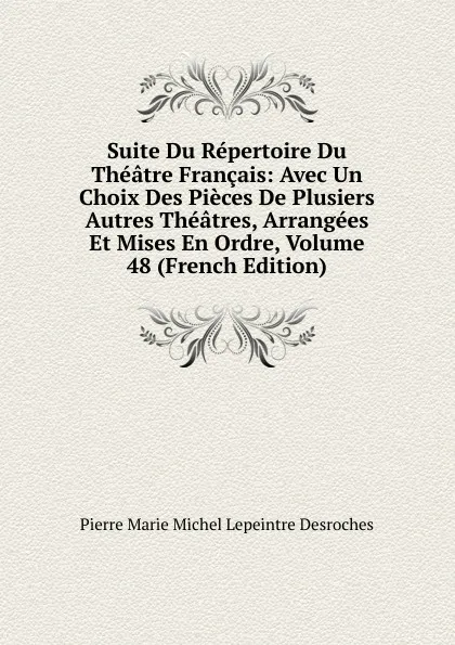 Обложка книги Suite Du Repertoire Du Theatre Francais: Avec Un Choix Des Pieces De Plusiers Autres Theatres, Arrangees Et Mises En Ordre, Volume 48 (French Edition), Pierre Marie Michel Lepeintre Desroches