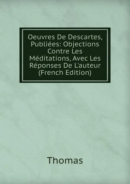 Обложка книги Oeuvres De Descartes, Publiees: Objections Contre Les Meditations, Avec Les Reponses De L.auteur (French Edition), Thomas à Kempis