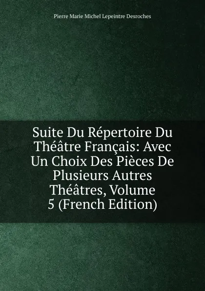 Обложка книги Suite Du Repertoire Du Theatre Francais: Avec Un Choix Des Pieces De Plusieurs Autres Theatres, Volume 5 (French Edition), Pierre Marie Michel Lepeintre Desroches